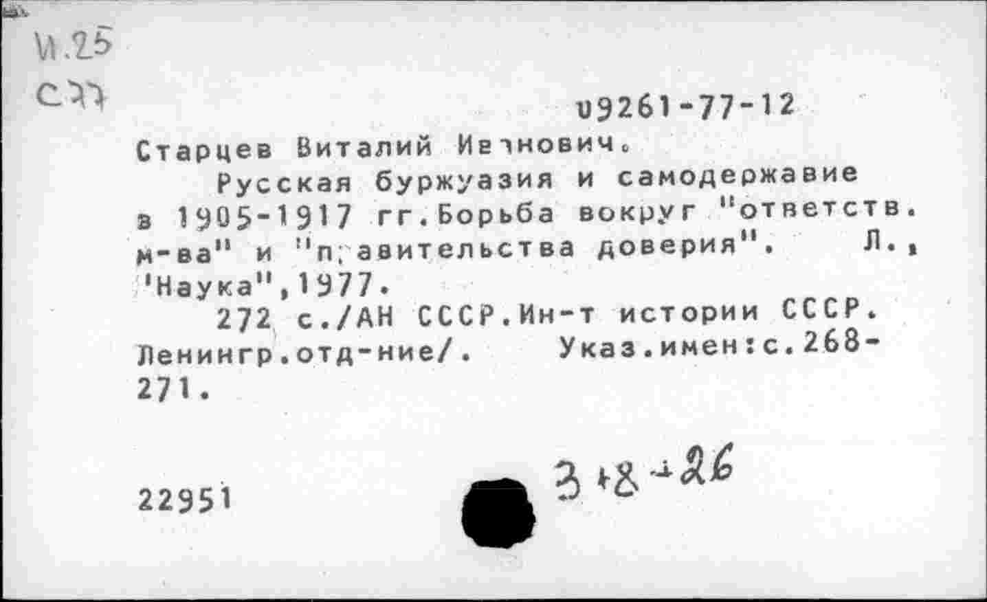 ﻿«9261 -77-12
Старцев Виталий Ивтнович.
Русская буржуазия и самодержавие в 1У05-1917 гг.Борьба вокруг "ответств м-ва" и "правительства доверия". Л. •Наука",1977.
272 с./АН СССР.Ин-т истории СССР. Ленингр.отд-ние/. Указ.имен:с.268-271.
22951
